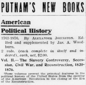 Putnam's New Books. American Political History. 1763-1876 By Alexander Johnston. Edited and supplemented by Jas. A. Woodburn. 2 vols. (each complete in itself and indexed), each, net, $2.00. Vol. 2 - The Slavery Controversy, Secession, Civil War, and Reconstruction, 1820-1876. These volumes present the principal features in the political history of the United States from the opening of the American Revolution to the closing of the Era of the Reconstruction.